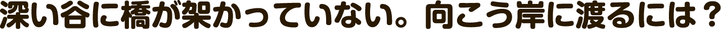深い谷に橋が架かっていない。向こう岸に渡るには？